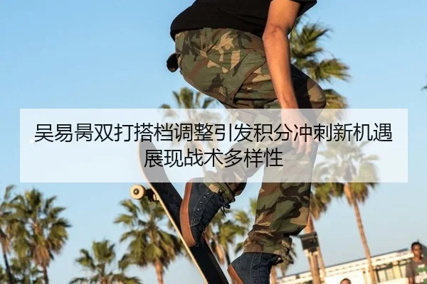 吴易昺双打搭档调整引发积分冲刺新机遇展现战术多样性